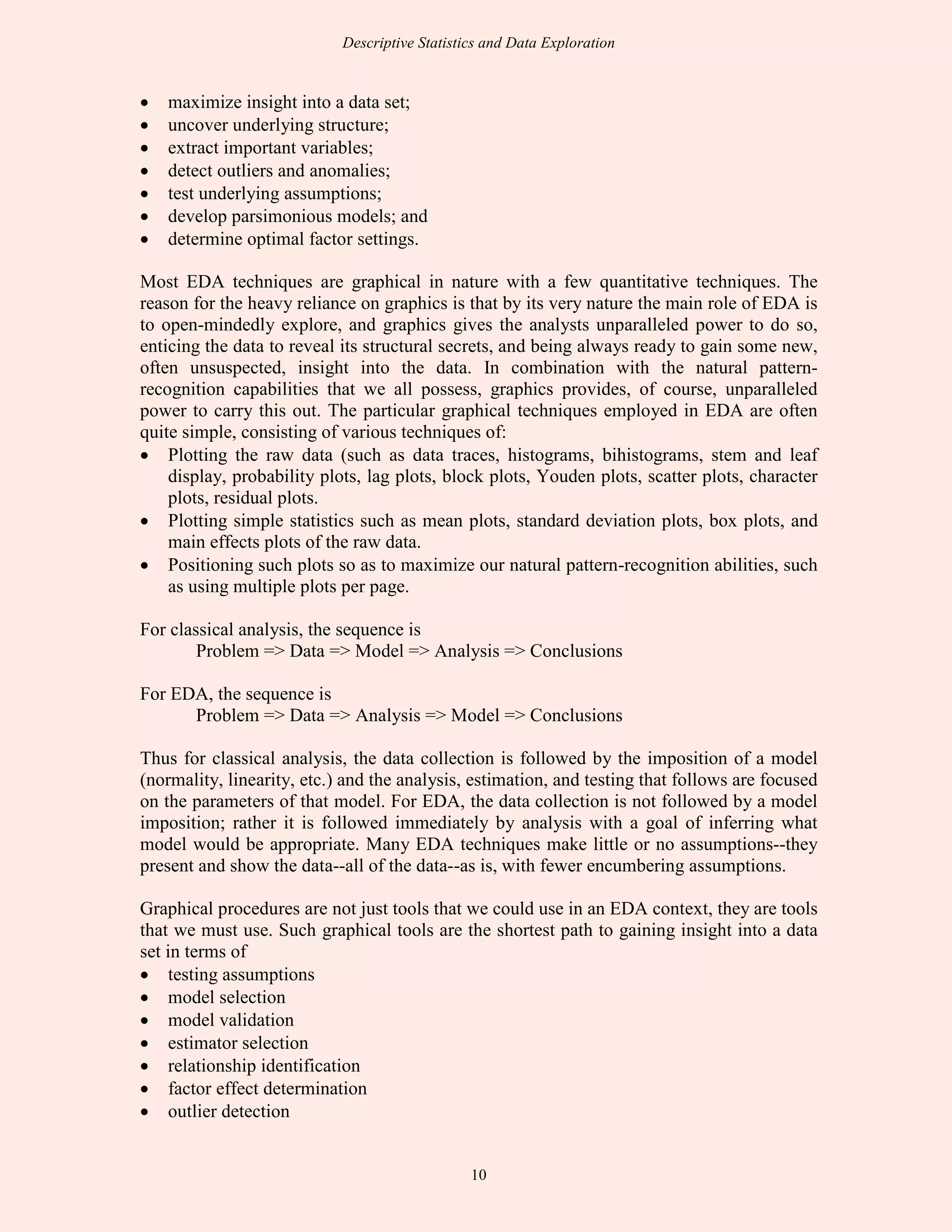 Descriptive Statistics and Data Exploration
10
• maximize insight into a data set;
• uncover underlying structure;
• extract important variables;
• detect outliers and anomalies;
• test underlying assumptions;
• develop parsimonious models; and
• determine optimal factor settings.
Most EDA techniques are graphical in nature with a few quantitative techniques. The
reason for the heavy reliance on graphics is that by its very nature the main role of EDA is
to open-mindedly explore, and graphics gives the analysts unparalleled power to do so,
enticing the data to reveal its structural secrets, and being always ready to gain some new,
often unsuspected, insight into the data. In combination with the natural pattern-
recognition capabilities that we all possess, graphics provides, of course, unparalleled
power to carry this out. The particular graphical techniques employed in EDA are often
quite simple, consisting of various techniques of:
• Plotting the raw data (such as data traces, histograms, bihistograms, stem and leaf
display, probability plots, lag plots, block plots, Youden plots, scatter plots, character
plots, residual plots.
• Plotting simple statistics such as mean plots, standard deviation plots, box plots, and
main effects plots of the raw data.
• Positioning such plots so as to maximize our natural pattern-recognition abilities, such
as using multiple plots per page.
For classical analysis, the sequence is
Problem => Data => Model => Analysis => Conclusions
For EDA, the sequence is
Problem => Data => Analysis => Model => Conclusions
Thus for classical analysis, the data collection is followed by the imposition of a model
(normality, linearity, etc.) and the analysis, estimation, and testing that follows are focused
on the parameters of that model. For EDA, the data collection is not followed by a model
imposition; rather it is followed immediately by analysis with a goal of inferring what
model would be appropriate. Many EDA techniques make little or no assumptions--they
present and show the data--all of the data--as is, with fewer encumbering assumptions.
Graphical procedures are not just tools that we could use in an EDA context, they are tools
that we must use. Such graphical tools are the shortest path to gaining insight into a data
set in terms of
• testing assumptions
• model selection
• model validation
• estimator selection
• relationship identification
• factor effect determination
• outlier detection
 