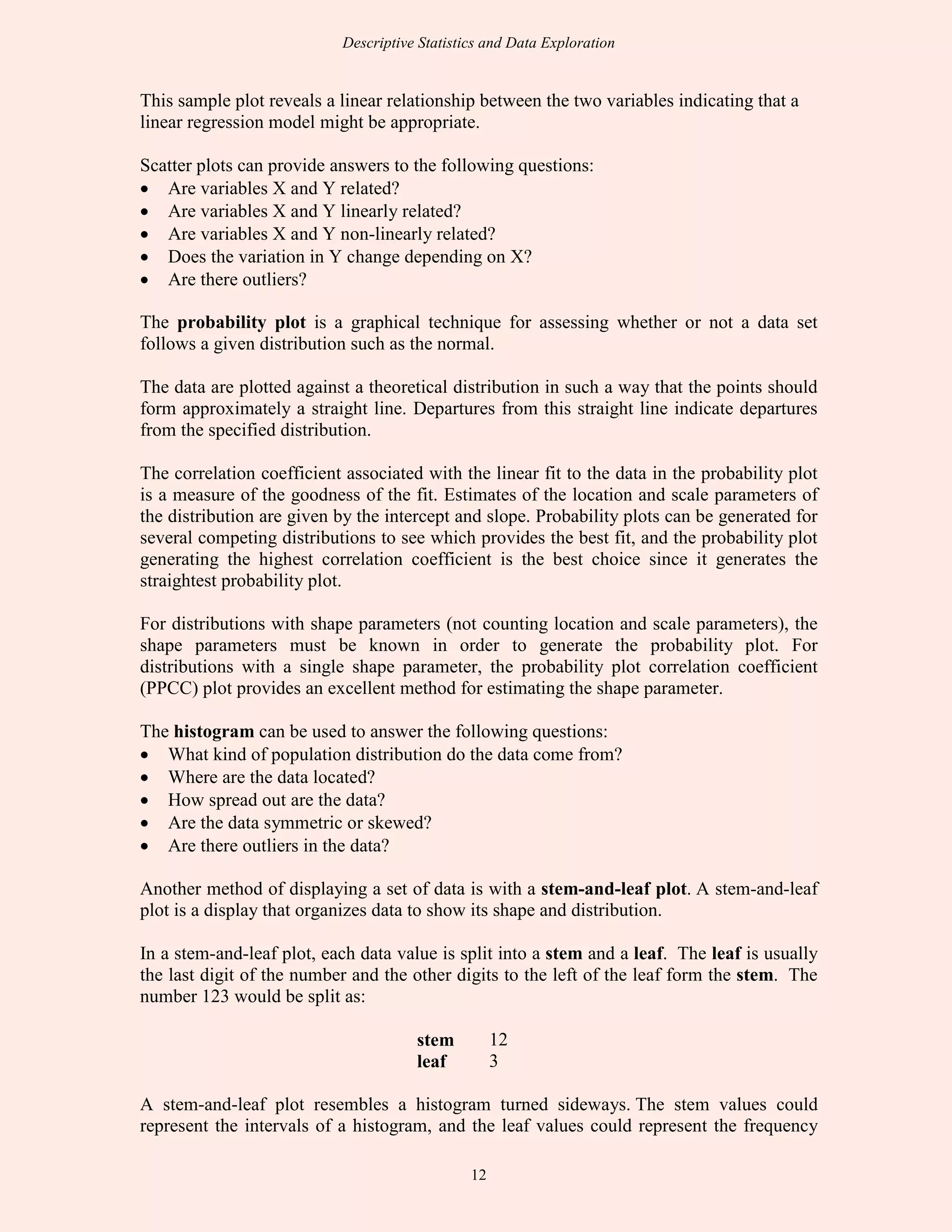 Descriptive Statistics and Data Exploration
12
This sample plot reveals a linear relationship between the two variables indicating that a
linear regression model might be appropriate.
Scatter plots can provide answers to the following questions:
• Are variables X and Y related?
• Are variables X and Y linearly related?
• Are variables X and Y non-linearly related?
• Does the variation in Y change depending on X?
• Are there outliers?
The probability plot is a graphical technique for assessing whether or not a data set
follows a given distribution such as the normal.
The data are plotted against a theoretical distribution in such a way that the points should
form approximately a straight line. Departures from this straight line indicate departures
from the specified distribution.
The correlation coefficient associated with the linear fit to the data in the probability plot
is a measure of the goodness of the fit. Estimates of the location and scale parameters of
the distribution are given by the intercept and slope. Probability plots can be generated for
several competing distributions to see which provides the best fit, and the probability plot
generating the highest correlation coefficient is the best choice since it generates the
straightest probability plot.
For distributions with shape parameters (not counting location and scale parameters), the
shape parameters must be known in order to generate the probability plot. For
distributions with a single shape parameter, the probability plot correlation coefficient
(PPCC) plot provides an excellent method for estimating the shape parameter.
The histogram can be used to answer the following questions:
• What kind of population distribution do the data come from?
• Where are the data located?
• How spread out are the data?
• Are the data symmetric or skewed?
• Are there outliers in the data?
Another method of displaying a set of data is with a stem-and-leaf plot. A stem-and-leaf
plot is a display that organizes data to show its shape and distribution.
In a stem-and-leaf plot, each data value is split into a stem and a leaf. The leaf is usually
the last digit of the number and the other digits to the left of the leaf form the stem. The
number 123 would be split as:
stem 12
leaf 3
A stem-and-leaf plot resembles a histogram turned sideways. The stem values could
represent the intervals of a histogram, and the leaf values could represent the frequency
 