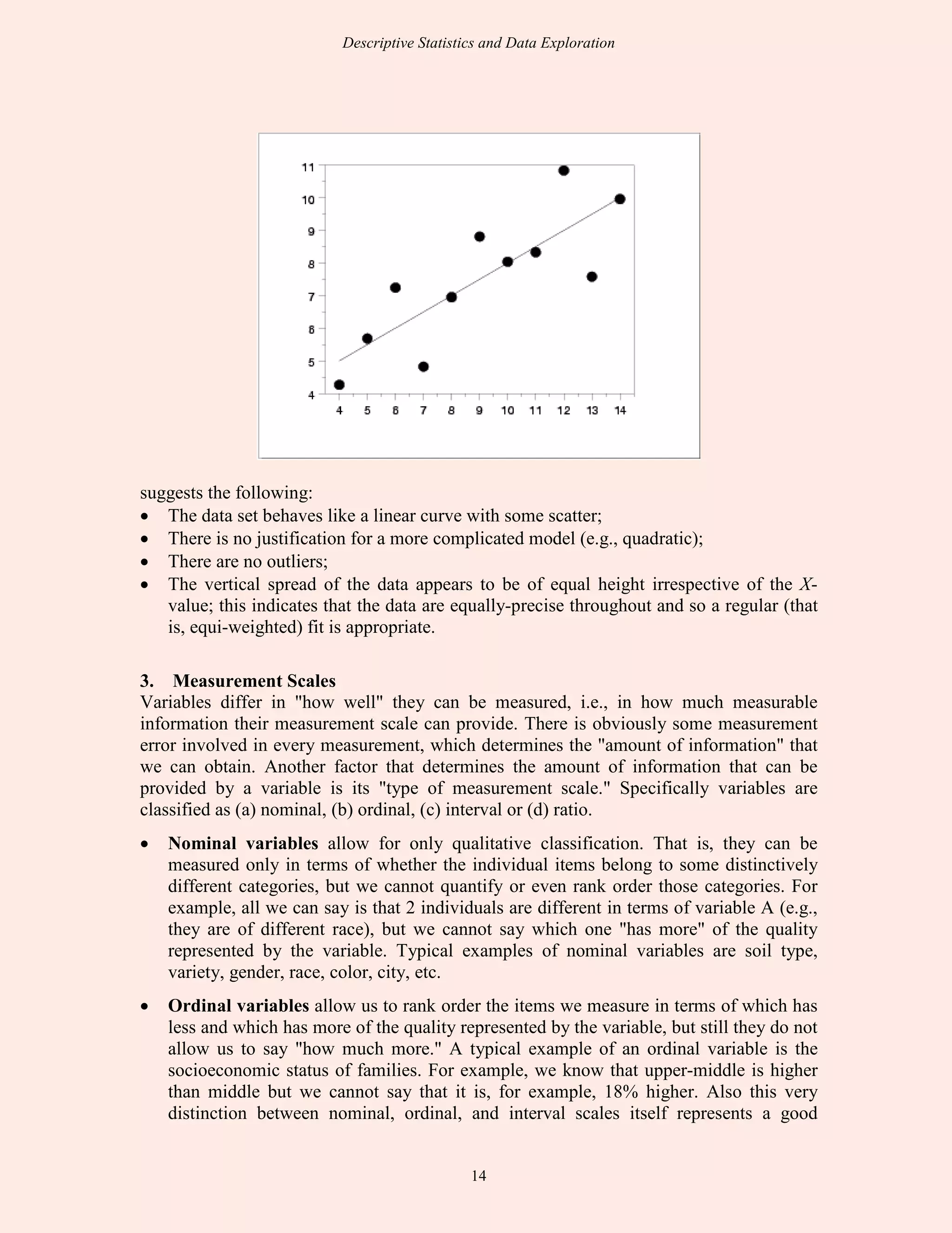 Descriptive Statistics and Data Exploration
14
suggests the following:
• The data set behaves like a linear curve with some scatter;
• There is no justification for a more complicated model (e.g., quadratic);
• There are no outliers;
• The vertical spread of the data appears to be of equal height irrespective of the X-
value; this indicates that the data are equally-precise throughout and so a regular (that
is, equi-weighted) fit is appropriate.
3. Measurement Scales
Variables differ in "how well" they can be measured, i.e., in how much measurable
information their measurement scale can provide. There is obviously some measurement
error involved in every measurement, which determines the "amount of information" that
we can obtain. Another factor that determines the amount of information that can be
provided by a variable is its "type of measurement scale." Specifically variables are
classified as (a) nominal, (b) ordinal, (c) interval or (d) ratio.
• Nominal variables allow for only qualitative classification. That is, they can be
measured only in terms of whether the individual items belong to some distinctively
different categories, but we cannot quantify or even rank order those categories. For
example, all we can say is that 2 individuals are different in terms of variable A (e.g.,
they are of different race), but we cannot say which one "has more" of the quality
represented by the variable. Typical examples of nominal variables are soil type,
variety, gender, race, color, city, etc.
• Ordinal variables allow us to rank order the items we measure in terms of which has
less and which has more of the quality represented by the variable, but still they do not
allow us to say "how much more." A typical example of an ordinal variable is the
socioeconomic status of families. For example, we know that upper-middle is higher
than middle but we cannot say that it is, for example, 18% higher. Also this very
distinction between nominal, ordinal, and interval scales itself represents a good
 