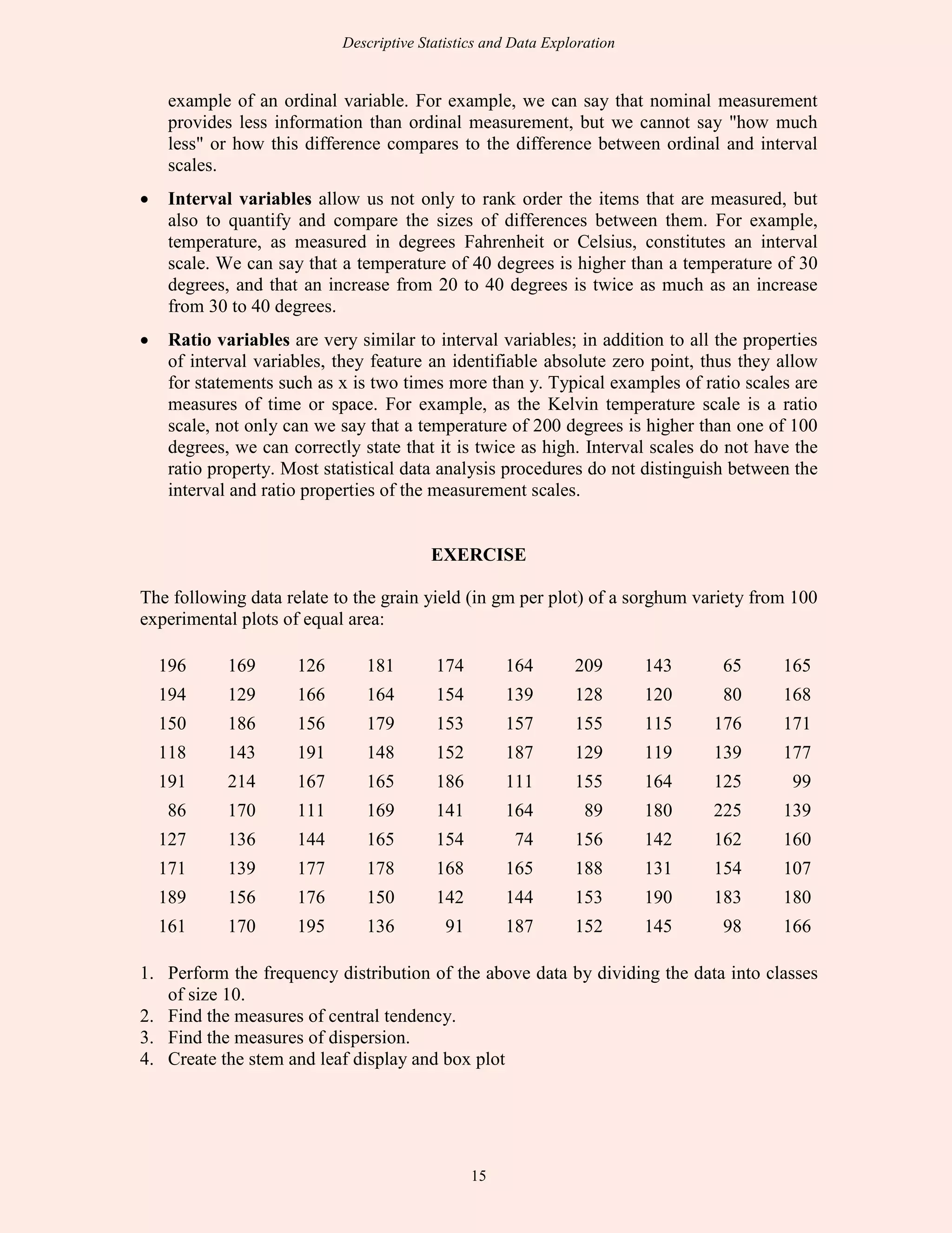 Descriptive Statistics and Data Exploration
15
example of an ordinal variable. For example, we can say that nominal measurement
provides less information than ordinal measurement, but we cannot say "how much
less" or how this difference compares to the difference between ordinal and interval
scales.
• Interval variables allow us not only to rank order the items that are measured, but
also to quantify and compare the sizes of differences between them. For example,
temperature, as measured in degrees Fahrenheit or Celsius, constitutes an interval
scale. We can say that a temperature of 40 degrees is higher than a temperature of 30
degrees, and that an increase from 20 to 40 degrees is twice as much as an increase
from 30 to 40 degrees.
• Ratio variables are very similar to interval variables; in addition to all the properties
of interval variables, they feature an identifiable absolute zero point, thus they allow
for statements such as x is two times more than y. Typical examples of ratio scales are
measures of time or space. For example, as the Kelvin temperature scale is a ratio
scale, not only can we say that a temperature of 200 degrees is higher than one of 100
degrees, we can correctly state that it is twice as high. Interval scales do not have the
ratio property. Most statistical data analysis procedures do not distinguish between the
interval and ratio properties of the measurement scales.
EXERCISE
The following data relate to the grain yield (in gm per plot) of a sorghum variety from 100
experimental plots of equal area:
196 169 126 181 174 164 209 143 65 165
194 129 166 164 154 139 128 120 80 168
150 186 156 179 153 157 155 115 176 171
118 143 191 148 152 187 129 119 139 177
191 214 167 165 186 111 155 164 125 99
86 170 111 169 141 164 89 180 225 139
127 136 144 165 154 74 156 142 162 160
171 139 177 178 168 165 188 131 154 107
189 156 176 150 142 144 153 190 183 180
161 170 195 136 91 187 152 145 98 166
1. Perform the frequency distribution of the above data by dividing the data into classes
of size 10.
2. Find the measures of central tendency.
3. Find the measures of dispersion.
4. Create the stem and leaf display and box plot
 