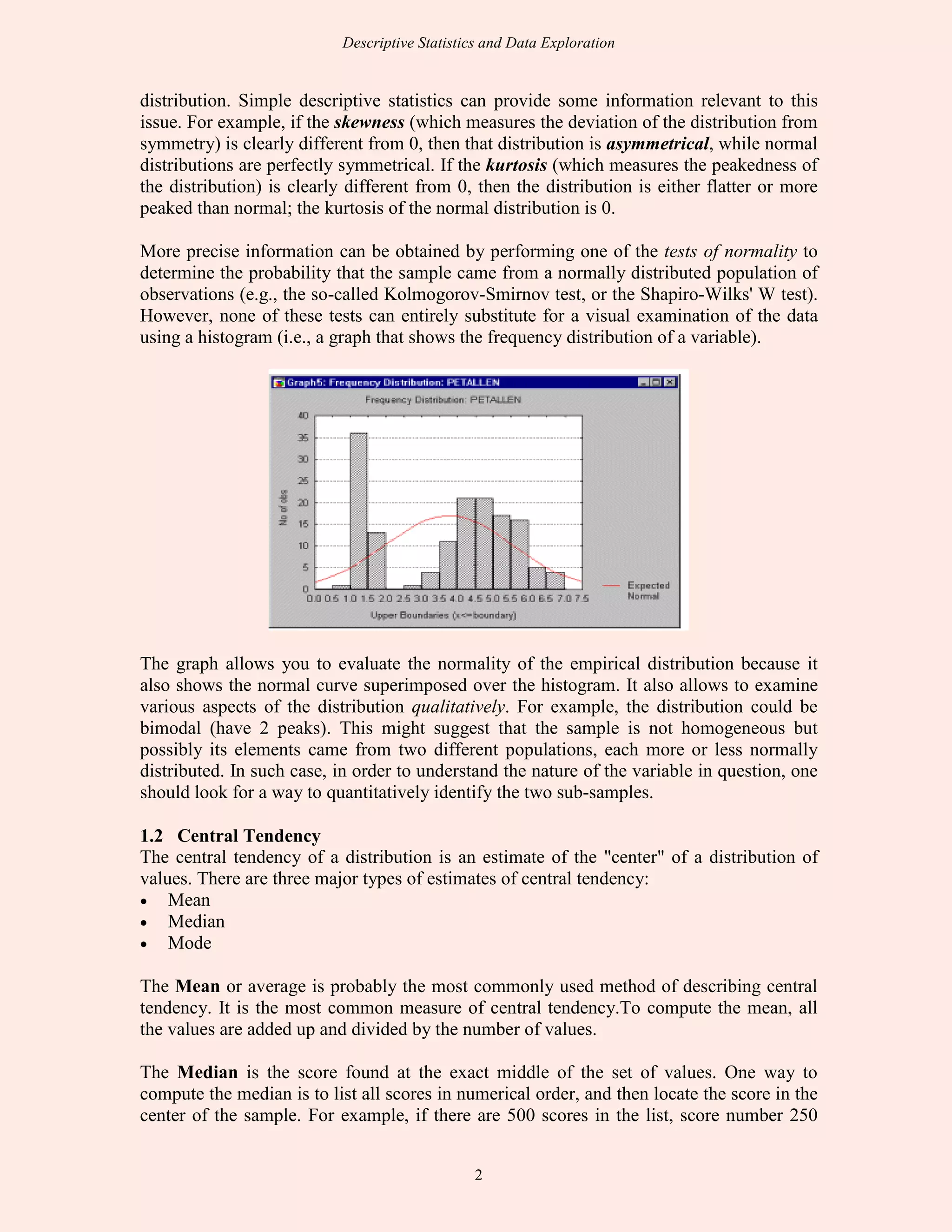 Descriptive Statistics and Data Exploration
2
distribution. Simple descriptive statistics can provide some information relevant to this
issue. For example, if the skewness (which measures the deviation of the distribution from
symmetry) is clearly different from 0, then that distribution is asymmetrical, while normal
distributions are perfectly symmetrical. If the kurtosis (which measures the peakedness of
the distribution) is clearly different from 0, then the distribution is either flatter or more
peaked than normal; the kurtosis of the normal distribution is 0.
More precise information can be obtained by performing one of the tests of normality to
determine the probability that the sample came from a normally distributed population of
observations (e.g., the so-called Kolmogorov-Smirnov test, or the Shapiro-Wilks' W test).
However, none of these tests can entirely substitute for a visual examination of the data
using a histogram (i.e., a graph that shows the frequency distribution of a variable).
The graph allows you to evaluate the normality of the empirical distribution because it
also shows the normal curve superimposed over the histogram. It also allows to examine
various aspects of the distribution qualitatively. For example, the distribution could be
bimodal (have 2 peaks). This might suggest that the sample is not homogeneous but
possibly its elements came from two different populations, each more or less normally
distributed. In such case, in order to understand the nature of the variable in question, one
should look for a way to quantitatively identify the two sub-samples.
1.2 Central Tendency
The central tendency of a distribution is an estimate of the "center" of a distribution of
values. There are three major types of estimates of central tendency:
• Mean
• Median
• Mode
The Mean or average is probably the most commonly used method of describing central
tendency. It is the most common measure of central tendency.To compute the mean, all
the values are added up and divided by the number of values.
The Median is the score found at the exact middle of the set of values. One way to
compute the median is to list all scores in numerical order, and then locate the score in the
center of the sample. For example, if there are 500 scores in the list, score number 250
 