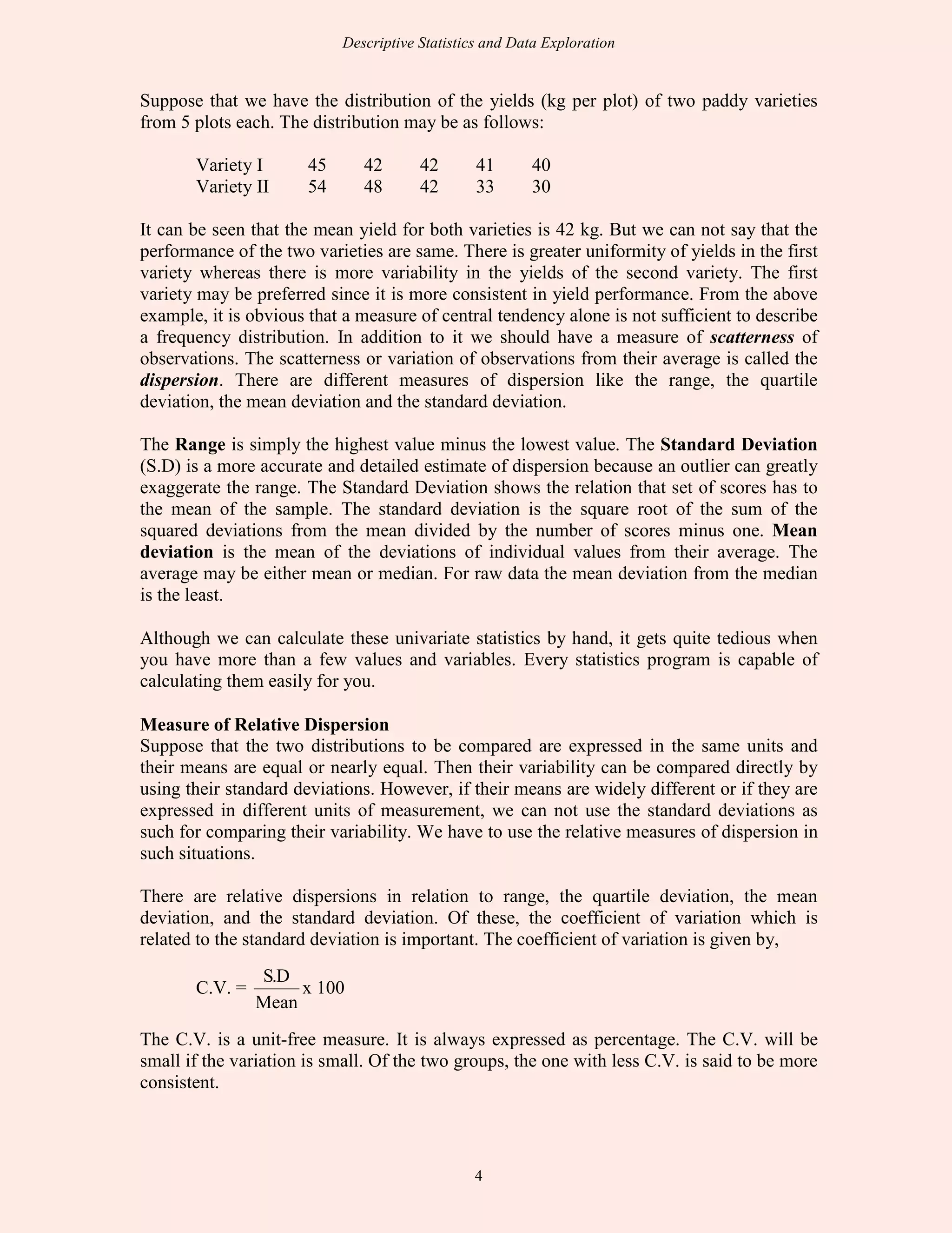Descriptive Statistics and Data Exploration
4
Suppose that we have the distribution of the yields (kg per plot) of two paddy varieties
from 5 plots each. The distribution may be as follows:
Variety I 45 42 42 41 40
Variety II 54 48 42 33 30
It can be seen that the mean yield for both varieties is 42 kg. But we can not say that the
performance of the two varieties are same. There is greater uniformity of yields in the first
variety whereas there is more variability in the yields of the second variety. The first
variety may be preferred since it is more consistent in yield performance. From the above
example, it is obvious that a measure of central tendency alone is not sufficient to describe
a frequency distribution. In addition to it we should have a measure of scatterness of
observations. The scatterness or variation of observations from their average is called the
dispersion. There are different measures of dispersion like the range, the quartile
deviation, the mean deviation and the standard deviation.
The Range is simply the highest value minus the lowest value. The Standard Deviation
(S.D) is a more accurate and detailed estimate of dispersion because an outlier can greatly
exaggerate the range. The Standard Deviation shows the relation that set of scores has to
the mean of the sample. The standard deviation is the square root of the sum of the
squared deviations from the mean divided by the number of scores minus one. Mean
deviation is the mean of the deviations of individual values from their average. The
average may be either mean or median. For raw data the mean deviation from the median
is the least.
Although we can calculate these univariate statistics by hand, it gets quite tedious when
you have more than a few values and variables. Every statistics program is capable of
calculating them easily for you.
Measure of Relative Dispersion
Suppose that the two distributions to be compared are expressed in the same units and
their means are equal or nearly equal. Then their variability can be compared directly by
using their standard deviations. However, if their means are widely different or if they are
expressed in different units of measurement, we can not use the standard deviations as
such for comparing their variability. We have to use the relative measures of dispersion in
such situations.
There are relative dispersions in relation to range, the quartile deviation, the mean
deviation, and the standard deviation. Of these, the coefficient of variation which is
related to the standard deviation is important. The coefficient of variation is given by,
C.V. =
Mean
D.S
x 100
The C.V. is a unit-free measure. It is always expressed as percentage. The C.V. will be
small if the variation is small. Of the two groups, the one with less C.V. is said to be more
consistent.
 