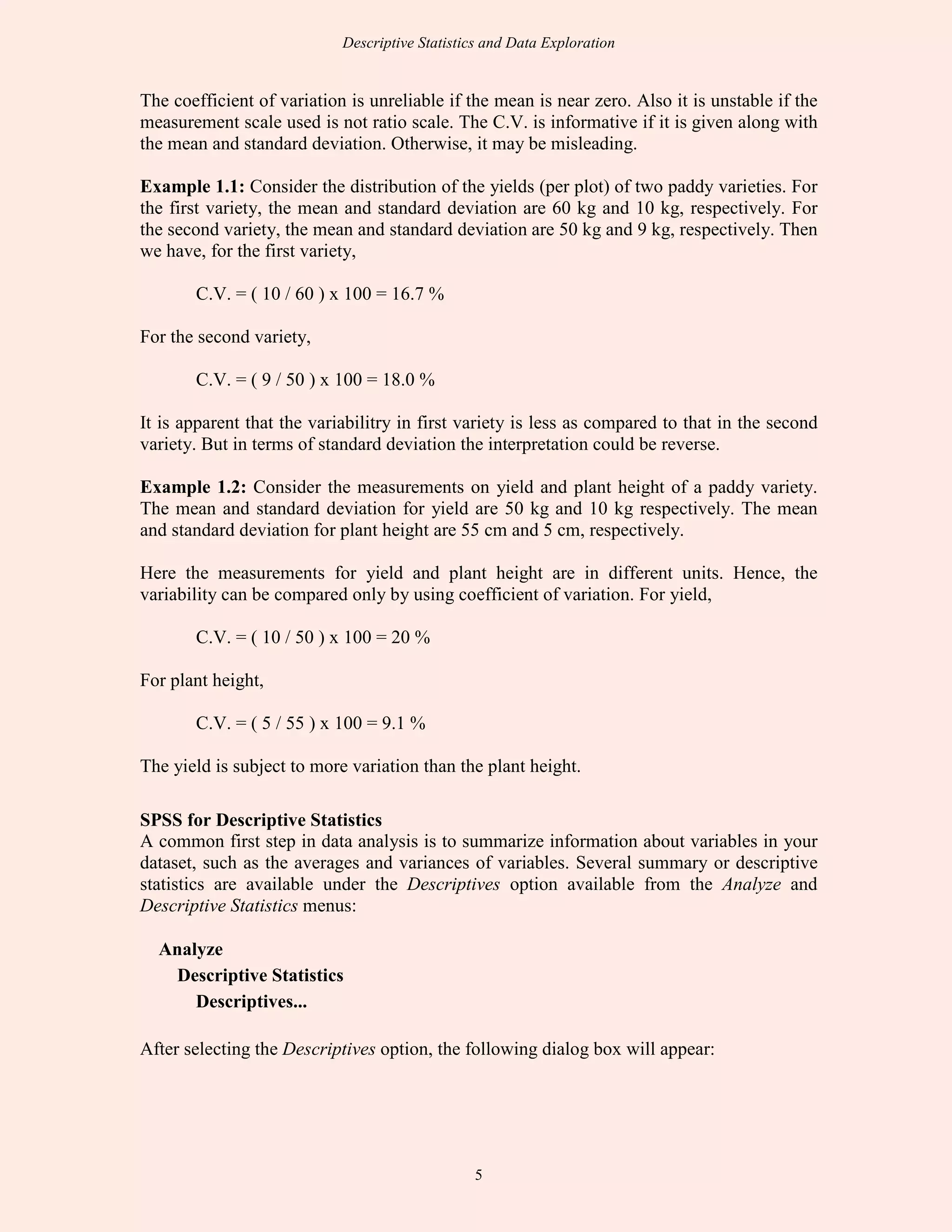Descriptive Statistics and Data Exploration
5
The coefficient of variation is unreliable if the mean is near zero. Also it is unstable if the
measurement scale used is not ratio scale. The C.V. is informative if it is given along with
the mean and standard deviation. Otherwise, it may be misleading.
Example 1.1: Consider the distribution of the yields (per plot) of two paddy varieties. For
the first variety, the mean and standard deviation are 60 kg and 10 kg, respectively. For
the second variety, the mean and standard deviation are 50 kg and 9 kg, respectively. Then
we have, for the first variety,
C.V. = ( 10 / 60 ) x 100 = 16.7 %
For the second variety,
C.V. = ( 9 / 50 ) x 100 = 18.0 %
It is apparent that the variabilitry in first variety is less as compared to that in the second
variety. But in terms of standard deviation the interpretation could be reverse.
Example 1.2: Consider the measurements on yield and plant height of a paddy variety.
The mean and standard deviation for yield are 50 kg and 10 kg respectively. The mean
and standard deviation for plant height are 55 cm and 5 cm, respectively.
Here the measurements for yield and plant height are in different units. Hence, the
variability can be compared only by using coefficient of variation. For yield,
C.V. = ( 10 / 50 ) x 100 = 20 %
For plant height,
C.V. = ( 5 / 55 ) x 100 = 9.1 %
The yield is subject to more variation than the plant height.
SPSS for Descriptive Statistics
A common first step in data analysis is to summarize information about variables in your
dataset, such as the averages and variances of variables. Several summary or descriptive
statistics are available under the Descriptives option available from the Analyze and
Descriptive Statistics menus:
Analyze
Descriptive Statistics
Descriptives...
After selecting the Descriptives option, the following dialog box will appear:
 