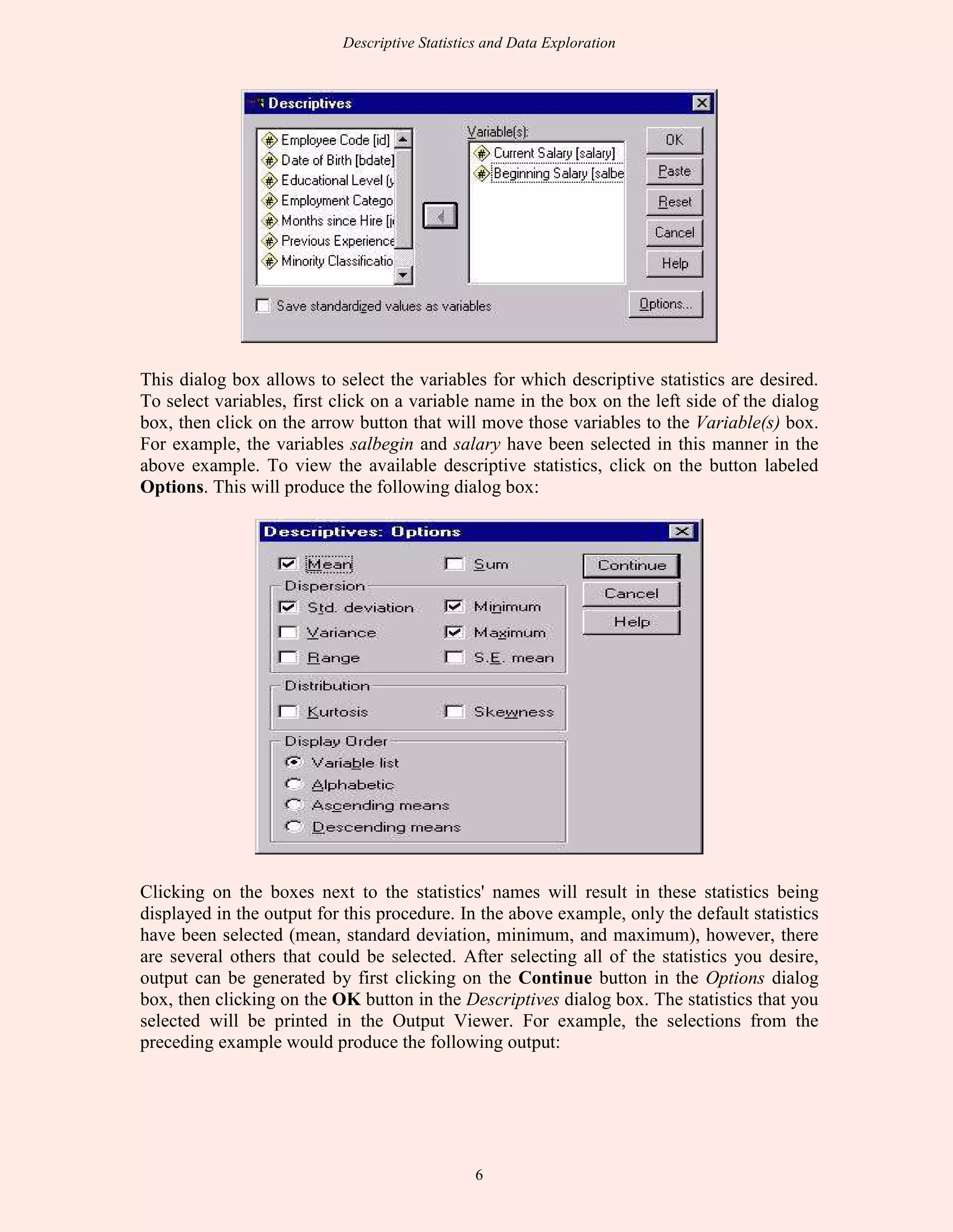 Descriptive Statistics and Data Exploration
6
This dialog box allows to select the variables for which descriptive statistics are desired.
To select variables, first click on a variable name in the box on the left side of the dialog
box, then click on the arrow button that will move those variables to the Variable(s) box.
For example, the variables salbegin and salary have been selected in this manner in the
above example. To view the available descriptive statistics, click on the button labeled
Options. This will produce the following dialog box:
Clicking on the boxes next to the statistics' names will result in these statistics being
displayed in the output for this procedure. In the above example, only the default statistics
have been selected (mean, standard deviation, minimum, and maximum), however, there
are several others that could be selected. After selecting all of the statistics you desire,
output can be generated by first clicking on the Continue button in the Options dialog
box, then clicking on the OK button in the Descriptives dialog box. The statistics that you
selected will be printed in the Output Viewer. For example, the selections from the
preceding example would produce the following output:
 