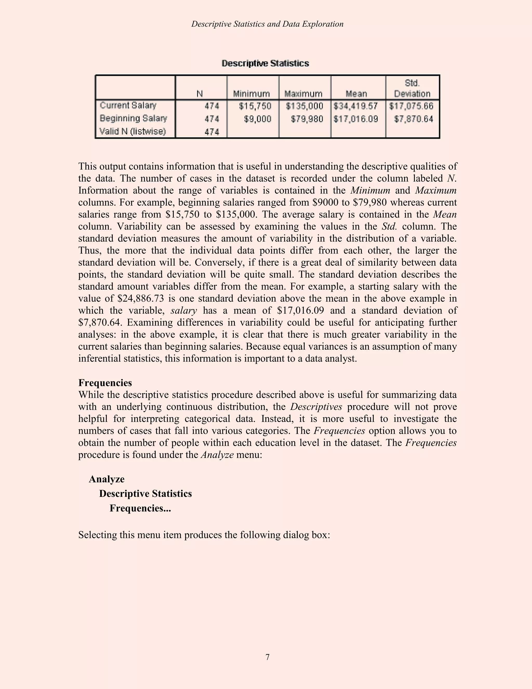 Descriptive Statistics and Data Exploration
7
This output contains information that is useful in understanding the descriptive qualities of
the data. The number of cases in the dataset is recorded under the column labeled N.
Information about the range of variables is contained in the Minimum and Maximum
columns. For example, beginning salaries ranged from $9000 to $79,980 whereas current
salaries range from $15,750 to $135,000. The average salary is contained in the Mean
column. Variability can be assessed by examining the values in the Std. column. The
standard deviation measures the amount of variability in the distribution of a variable.
Thus, the more that the individual data points differ from each other, the larger the
standard deviation will be. Conversely, if there is a great deal of similarity between data
points, the standard deviation will be quite small. The standard deviation describes the
standard amount variables differ from the mean. For example, a starting salary with the
value of $24,886.73 is one standard deviation above the mean in the above example in
which the variable, salary has a mean of $17,016.09 and a standard deviation of
$7,870.64. Examining differences in variability could be useful for anticipating further
analyses: in the above example, it is clear that there is much greater variability in the
current salaries than beginning salaries. Because equal variances is an assumption of many
inferential statistics, this information is important to a data analyst.
Frequencies
While the descriptive statistics procedure described above is useful for summarizing data
with an underlying continuous distribution, the Descriptives procedure will not prove
helpful for interpreting categorical data. Instead, it is more useful to investigate the
numbers of cases that fall into various categories. The Frequencies option allows you to
obtain the number of people within each education level in the dataset. The Frequencies
procedure is found under the Analyze menu:
Analyze
Descriptive Statistics
Frequencies...
Selecting this menu item produces the following dialog box:
 