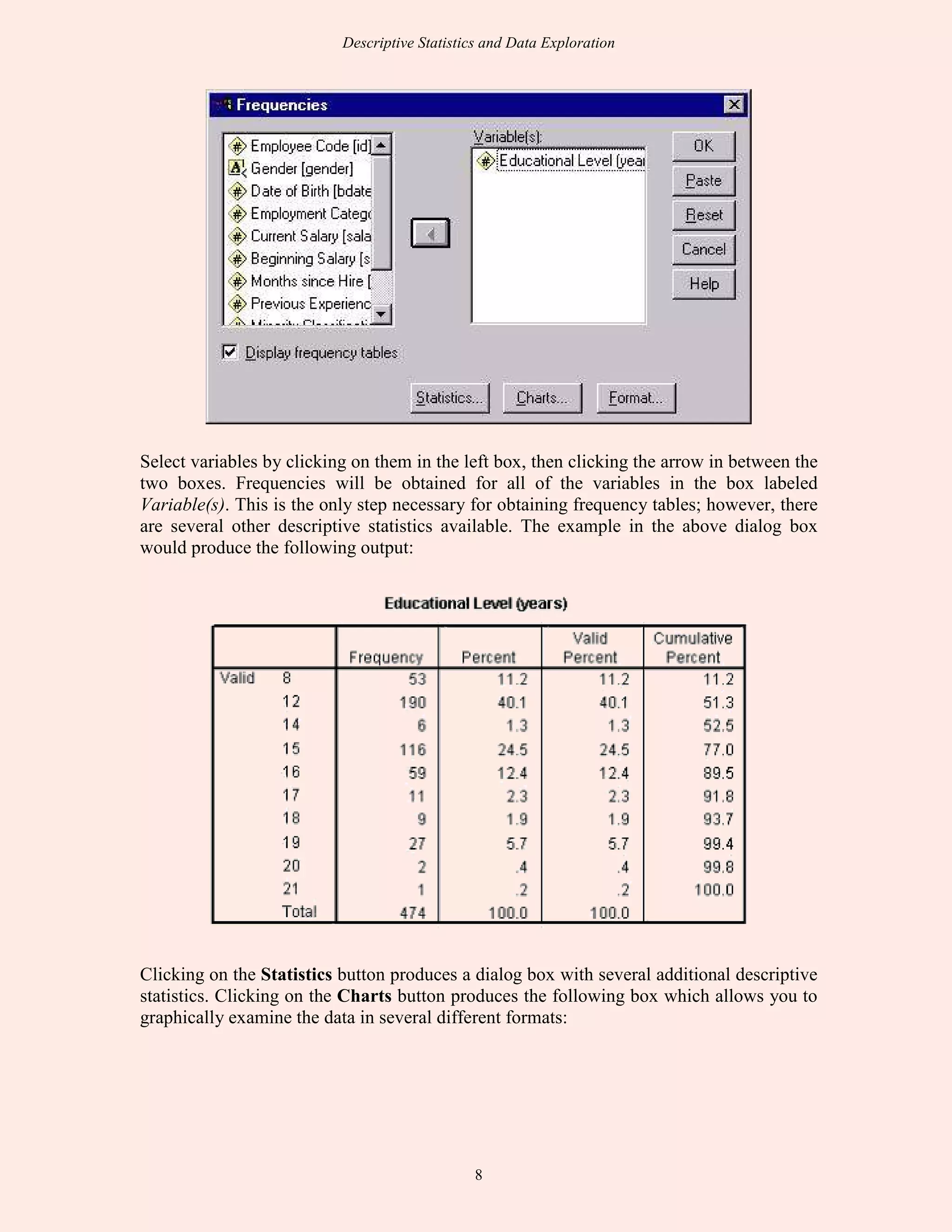 Descriptive Statistics and Data Exploration
8
Select variables by clicking on them in the left box, then clicking the arrow in between the
two boxes. Frequencies will be obtained for all of the variables in the box labeled
Variable(s). This is the only step necessary for obtaining frequency tables; however, there
are several other descriptive statistics available. The example in the above dialog box
would produce the following output:
Clicking on the Statistics button produces a dialog box with several additional descriptive
statistics. Clicking on the Charts button produces the following box which allows you to
graphically examine the data in several different formats:
 