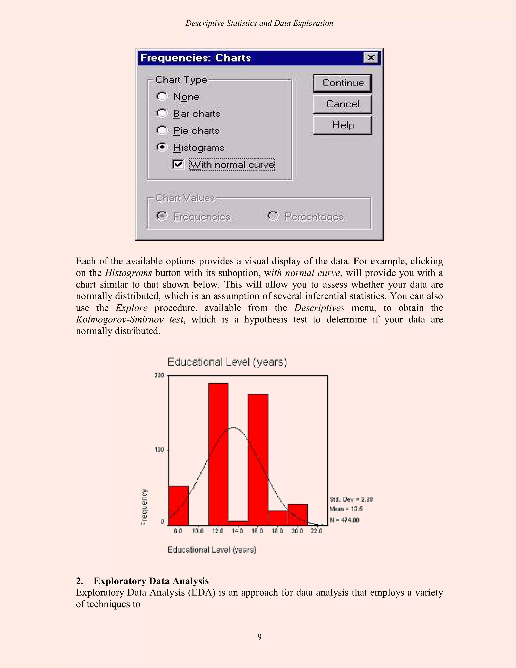 Descriptive Statistics and Data Exploration
9
Each of the available options provides a visual display of the data. For example, clicking
on the Histograms button with its suboption, with normal curve, will provide you with a
chart similar to that shown below. This will allow you to assess whether your data are
normally distributed, which is an assumption of several inferential statistics. You can also
use the Explore procedure, available from the Descriptives menu, to obtain the
Kolmogorov-Smirnov test, which is a hypothesis test to determine if your data are
normally distributed.
2. Exploratory Data Analysis
Exploratory Data Analysis (EDA) is an approach for data analysis that employs a variety
of techniques to
 
