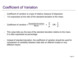Coefficient of Variation
• Coefficient of variation is a type of relative measure of dispersion.
• It is expressed as the ratio of the standard deviation to the mean.
• Coefficient of variation =
Standatd deviation
Mean
=
𝜎
𝜇
OR
𝑠
ҧ
𝑥
• This value tells you the size of the standard deviation relative to the mean.
It is often expressed as percentage
• Instead of standard deviation, the coefficient of variation should be used for
comparison of variability between data sets on different scales or very
different means
Page 20
 