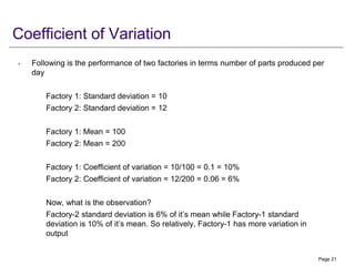 Coefficient of Variation
• Following is the performance of two factories in terms number of parts produced per
day
Factory 1: Standard deviation = 10
Factory 2: Standard deviation = 12
Factory 1: Mean = 100
Factory 2: Mean = 200
Factory 1: Coefficient of variation = 10/100 = 0.1 = 10%
Factory 2: Coefficient of variation = 12/200 = 0.06 = 6%
Now, what is the observation?
Factory-2 standard deviation is 6% of it’s mean while Factory-1 standard
deviation is 10% of it’s mean. So relatively, Factory-1 has more variation in
output
Page 21
 