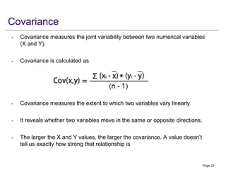 Covariance
• Covariance measures the joint variability between two numerical variables
(X and Y).
• Covariance is calculated as
• Covariance measures the extent to which two variables vary linearly
• It reveals whether two variables move in the same or opposite directions.
• The larger the X and Y values, the larger the covariance. A value doesn’t
tell us exactly how strong that relationship is
Page 22
 