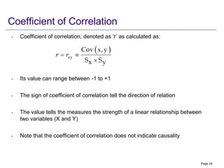 Coefficient of Correlation
• Coefficient of correlation, denoted as ‘r’ as calculated as:
• Its value can range between -1 to +1
• The sign of coefficient of correlation tell the direction of relation
• The value tells the measures the strength of a linear relationship between
two variables (X and Y)
• Note that the coefficient of correlation does not indicate causality
Page 24
 