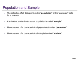 Population and Sample
• The collection of all data points is the “population” or the “universe” data
for a process
• A subset of points drawn from a population is called “sample”
• Measurement of a characteristic of population is called “parameter”
• Measurement of a characteristic of sample is called “statistic”
Page 5
 