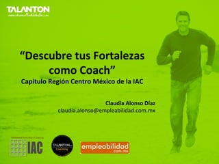 “Descubre tus Fortalezas
     como Coach”
Capitulo Región Centro México de la IAC

                            Claudia Alonso Díaz
           claudia.alonso@empleabilidad.com.mx
 