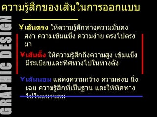 ความรู้สึกของเส้นในการออกแบบ เส้นตั้ง   ให้ความรู้สึกถึงความสูง เข้มแข็ง มีระเบียบและทิศทางไปในทางตั้ง เส้นตรง  ให้ความรู้สึกทางความมั่นคง สง่า ความเข้มแข็ง ความง่าย ตรงไปตรงมา เส้นนอน  แสดงความกว้าง ความสงบ นิ่งเฉย ความรู้สึกที่เป็นฐาน และให้ทิศทางไปในแนวนอน 