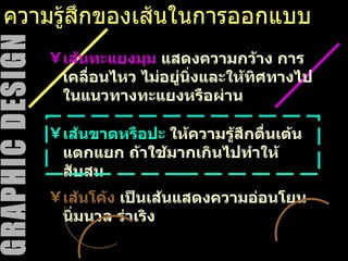 ความรู้สึกของเส้นในการออกแบบ เส้นขาดหรือปะ  ให้ความรู้สึกตื่นเต้น แตกแยก ถ้าใช้มากเกินไปทำให้สับสน เส้นทะแยงมุม  แสดงความกว้าง การเคลื่อนไหว ไม่อยู่นิ่งและให้ทิศทางไปในแนวทางทะแยงหรือผ่าน  เส้นโค้ง  เป็นเส้นแสดงความอ่อนโยน นิ่มนวล ร่าเริง 