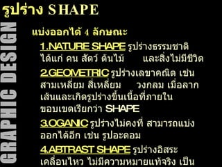 รูปร่าง  SHAPE แบ่งออกได้  4  ลักษณะ 1. NATURE SHAPE   รูปร่างธรรมชาติ ได้แก่ คน สัตว์ ต้นไม้  และสิ่งไม่มีชีวิต 2. GEOMETRIC   รูปร่างเลขาคณิต เช่น สามเหลี่ยม สี่เหลี่ยม  วงกลม เมื่อลากเส้นและเกิดรูปร่างขึ้นเนื้อที่ภายในขอบเขตเรียกว่า  SHAPE 3.OGANIC   รูปร่างไม่คงที่ สามารถแบ่งออกได้อีก เช่น รูปอะตอม 4. ABTRAST SHAPE   รูปร่างอิสระ เคลื่อนไหว ไม่มีความหมายแท้จริง เป็นรูปทรงที่คลี่คลายไปจากรูปทรงเดิมที่เป็นความจริงจนไม่เหลือเค้าโครงเดิมเลย 