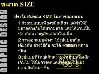 ขนาด  SIZE ประโยชน์ของ  SIZE   ในการออกแบบ 1. ด้วยรูปแบบเพียงชนิดเดียว แต่ทำให้มีขนาดต่างกันได้มากขนาด และได้งานเป็นชุด เกิดความรู้สึกแปลกใหม่ขึ้น 2. การออกแบบต่างๆ ใช้รูปแบบชนิดเดียวกัน ต่างวิธีกัน จะได้  Pattern  หลายชนิด 3. รูปแบบที่ใหญ่เกินความจำเป็น หรือเล็กเกินไป ใช้ในการตกแต่งได้และให้แนวความคิดใหม่ๆ ขึ้น 