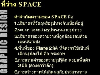 ที่ว่าง  SPACE คำจำกัดความของ  SPACE   คือ  1. ปริมาตรที่วัตถุหรือรูปทรงกินเนื้อที่อยู่ 2. ระยะห่างระหว่างรูปทรงหลายรูปทรง 3. ปริมาตรของความว่างที่ถูกล้อมรอบด้วยเขตหรือผนัง 4. พื้นที่ของ  Plane  2  มิติ ที่จิตรกรใช้เป็นที่เขียนรูปลงไป คือ กระดาษ 5. การแทนค่าของความรูปรู้สึก ลงบนพื้นผิว  2  มิติ  ( ลวงตาว่าลึก ) 6. การสร้างภาพให้เกิดผลกับประสาททางตา โดยใช้ปฏิกิริยาระหว่างสีและรูปทรง ทำให้ดูเห็นผิวภาพ ลึกตื้น นูนเว้า สลับกันไป 