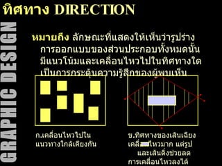 ทิศทาง   DIRECTION หมายถึง   ลักษณะที่แสดงให้เห็นว่ารูปร่างการออกแบบของส่วนประกอบทั้งหมดนั้นมีแนวโน้มและเคลื่อนไหวไปในทิศทางใด เป็นการกระตุ้นความรู้สึกของผู้พบเห็น ก . เคลื่อนไหวไปในแนวทางใกล้เคียงกัน ข . ทิศทางของเส้นเฉียง เคลื่อนไหวมาก แต่รูป  และเส้นดิ่งช่วยลดการเคลื่อนไหวลงได้ 