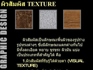 ผิวสัมผัส  TEXTURE ผิวสัมผัสเป็นลักษณะพื้นผิวของรูปร่าง รูปทรงต่างๆ ซึ่งมีลักษณะแตกต่างกันไป มีทั้งละเอียด หยาบ ขุรขระ ผิวมัน แบ่งเป็นประเภทที่สำคัญได้ คือ 1. ผิวสัมผัสที่รับรู้ได้ด้วยตา  (VISUAL TEXTURE) 2. ผิวสัมผัสที่สัมผัสได้ด้วยมือ  (TACTILE TEXTURE) 