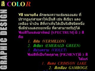 สี  C O L O R สี หมายถึง  ลักษณะความเข้มของแสง ที่ปรากฏแก่สายตาให้เป็นสี เช่น สีเขียว แดง เหลือง น้ำเงิน สีที่เราเห็นได้เป็นรังสีชนิดหนึ่ง ซึ่งมีช่วงแสงระยะหนึ่ง ที่ตาสามารถรับรู้ได้  แม่สีในแสงอาทิตย์  (SPECTRUM)  มี  3  สี คือ 1.  สีส้ม  (VERMILLON) 2.  สีเขียว  (EMERALD  GREEN)   3.  สีม่วงคราม  (VIOLET)   แม่สีที่เป็นวัตถุธาตุ  (PIGMENT) มี  3  สี ได้แก่ 1.  สีแดง  CRIMSON  LAKE   2.  สีเหลือง  GAMBOGE 3.  สีน้ำเงิน  PRUSSIAN  BLUE   