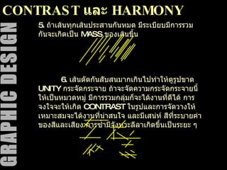 CONTRAST  และ  HARMONY 5.  ถ้าเส้นทุกเส้นประสานกันหมด มีระเบียบมีการรวมกันจะเกิดเป็น  MASS  ของเส้นขึ้น 6.  เส้นตัดกันสับสนมากเกินไปทำให้ดูรูปขาด  UNITY  กระจัดกระจาย ถ้าจะจัดความกระจัดกระจายนี้ให้เป็นหมวดหมู่ มีการรวมกลุ่มก็จะได้งานที่ดีได้ การจงใจจะให้เกิด  CONTRAST  ในรูปและการจัดวางให้เหมาะสมจะได้งานที่น่าสนใจ และมีเสน่ห์ สีที่ระบายค่าของสีและเสียง การซ้ำมีจังหวะลีลาเกิดขึ้นเป็นระยะ ๆ 