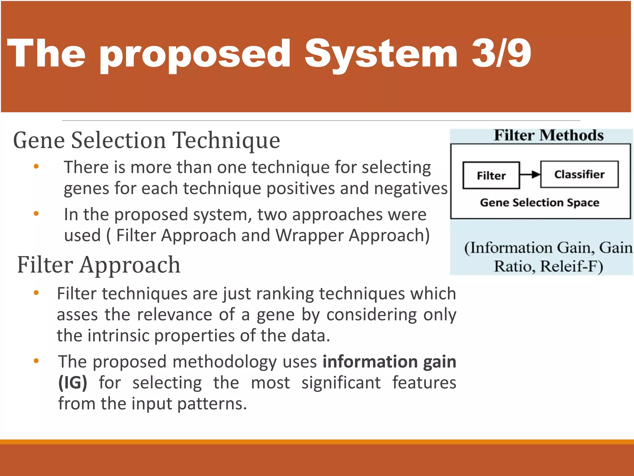 The proposed System 3/9
Gene Selection Technique
• There is more than one technique for selecting
genes for each technique positives and negatives
• In the proposed system, two approaches were
used ( Filter Approach and Wrapper Approach)
Filter Approach
• Filter techniques are just ranking techniques which
asses the relevance of a gene by considering only
the intrinsic properties of the data.
• The proposed methodology uses information gain
(IG) for selecting the most significant features
from the input patterns.
 