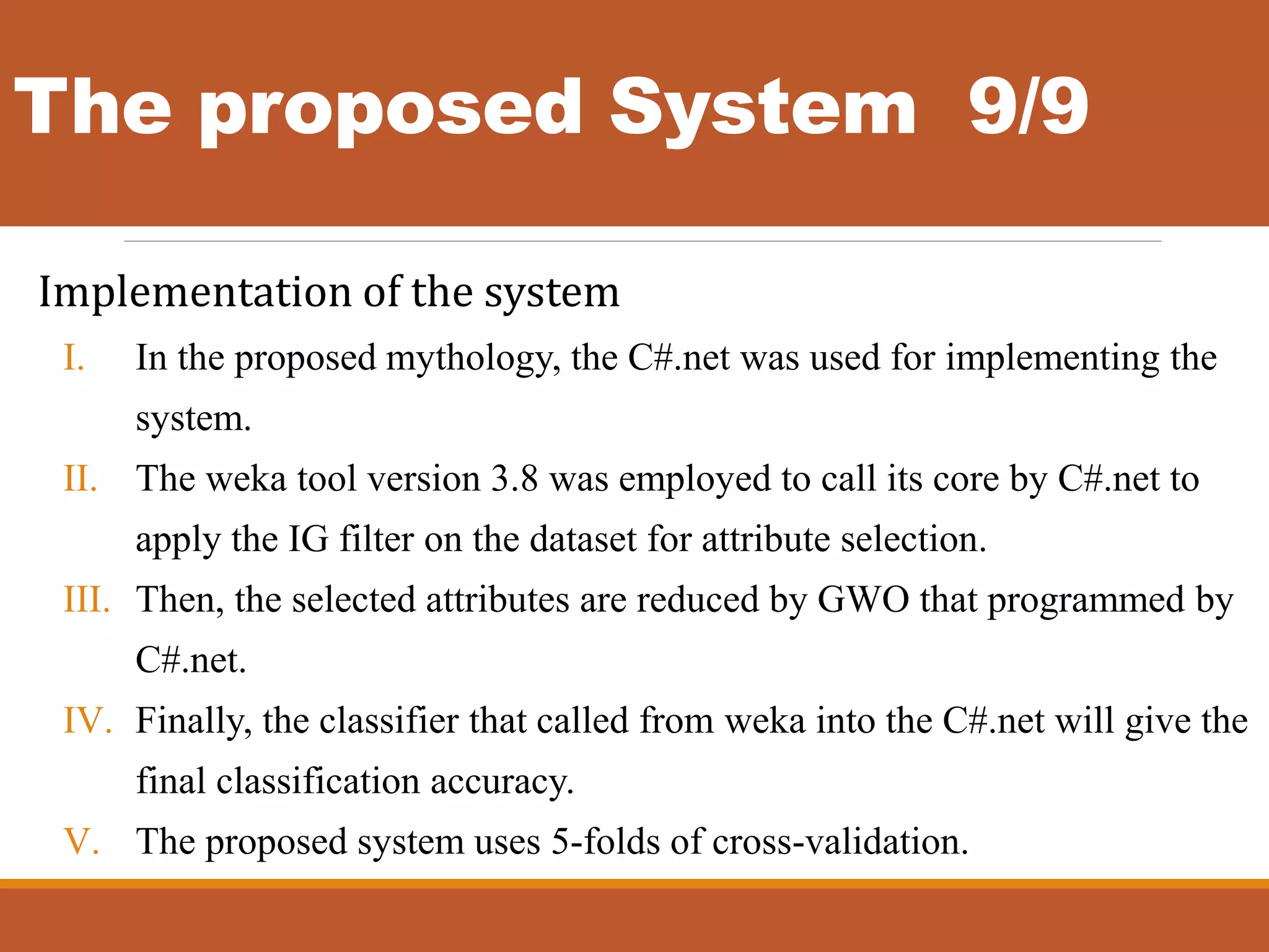 The proposed System 9/9
Implementation of the system
I. In the proposed mythology, the C#.net was used for implementing the
system.
II. The weka tool version 3.8 was employed to call its core by C#.net to
apply the IG filter on the dataset for attribute selection.
III. Then, the selected attributes are reduced by GWO that programmed by
C#.net.
IV. Finally, the classifier that called from weka into the C#.net will give the
final classification accuracy.
V. The proposed system uses 5-folds of cross-validation.
 
