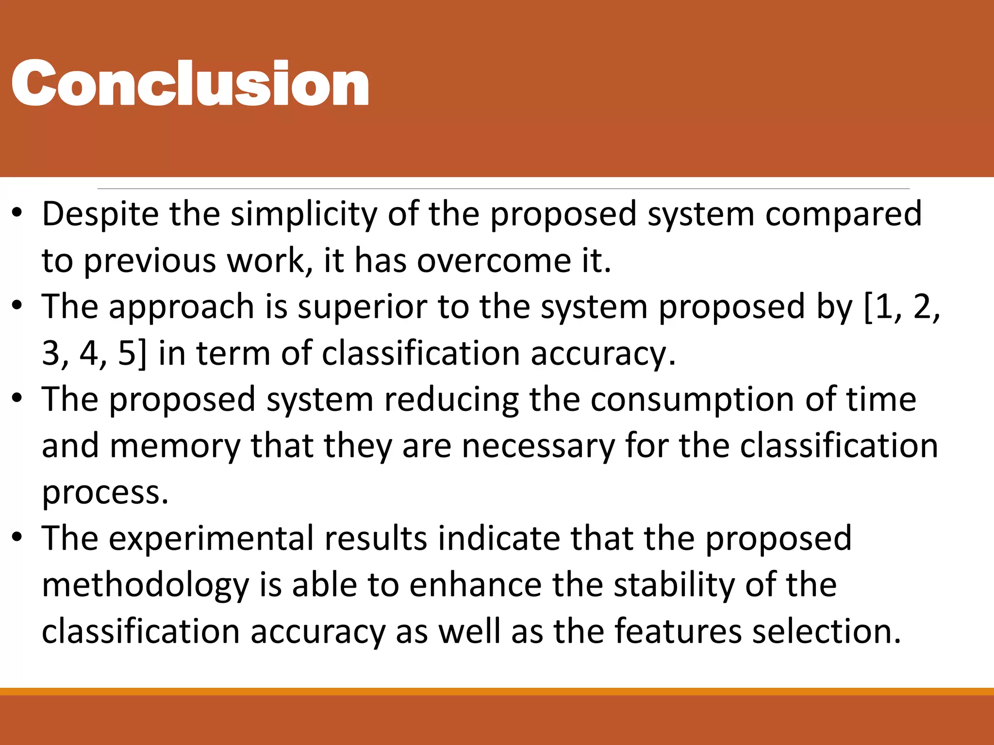 Conclusion
• Despite the simplicity of the proposed system compared
to previous work, it has overcome it.
• The approach is superior to the system proposed by [1, 2,
3, 4, 5] in term of classification accuracy.
• The proposed system reducing the consumption of time
and memory that they are necessary for the classification
process.
• The experimental results indicate that the proposed
methodology is able to enhance the stability of the
classification accuracy as well as the features selection.
 