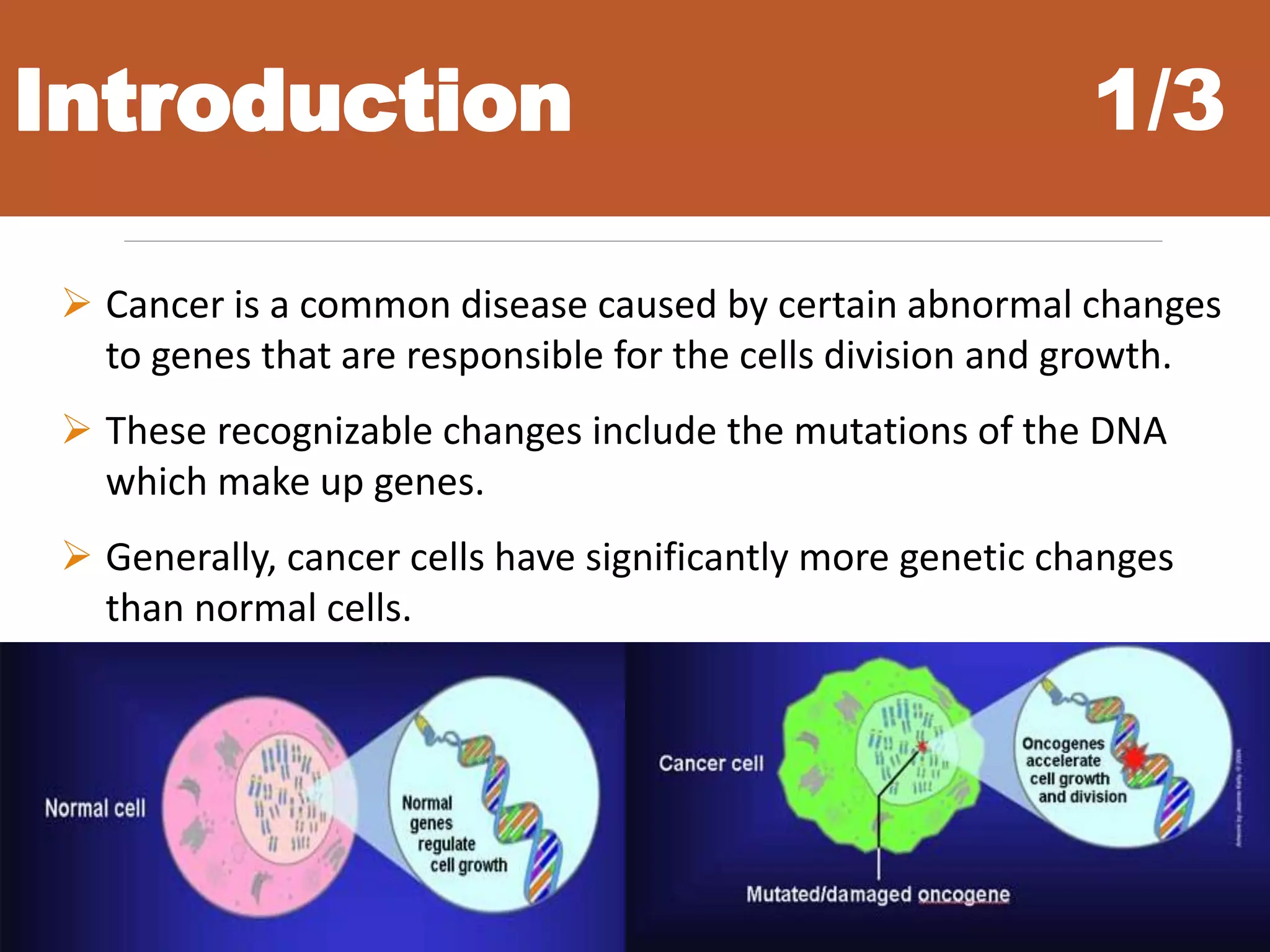 Introduction 1/3
 Cancer is a common disease caused by certain abnormal changes
to genes that are responsible for the cells division and growth.
 These recognizable changes include the mutations of the DNA
which make up genes.
 Generally, cancer cells have significantly more genetic changes
than normal cells.
 