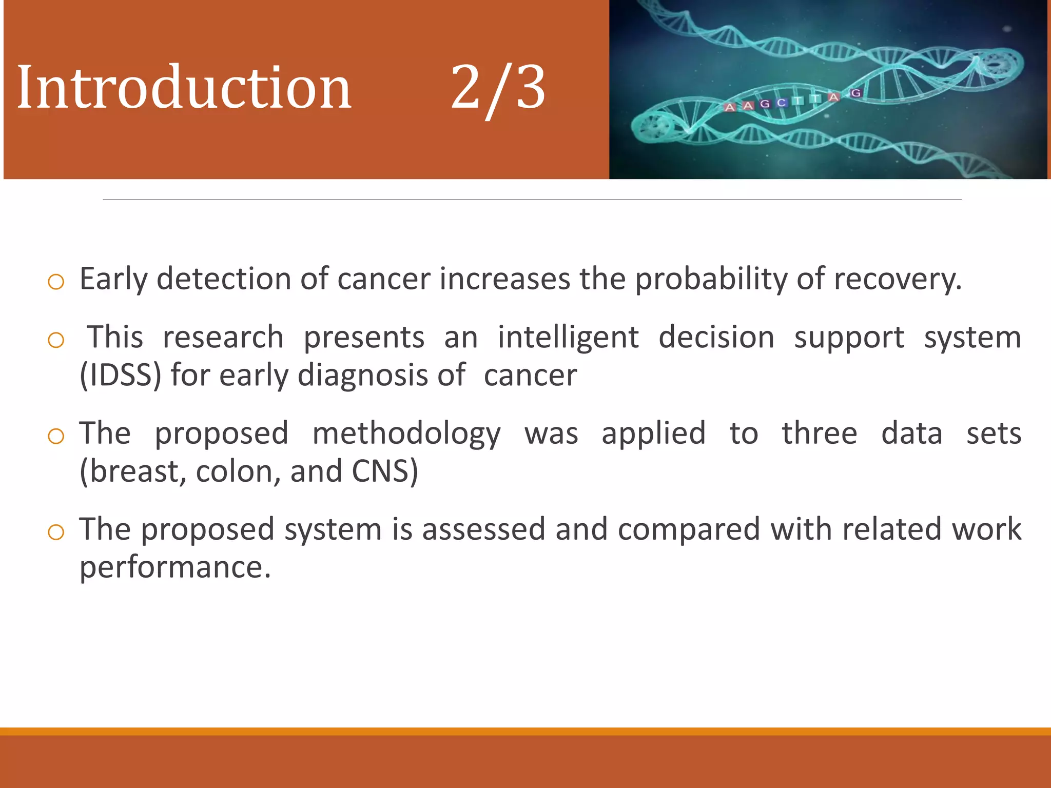 Introduction 2/3
o Early detection of cancer increases the probability of recovery.
o This research presents an intelligent decision support system
(IDSS) for early diagnosis of cancer
o The proposed methodology was applied to three data sets
(breast, colon, and CNS)
o The proposed system is assessed and compared with related work
performance.
 