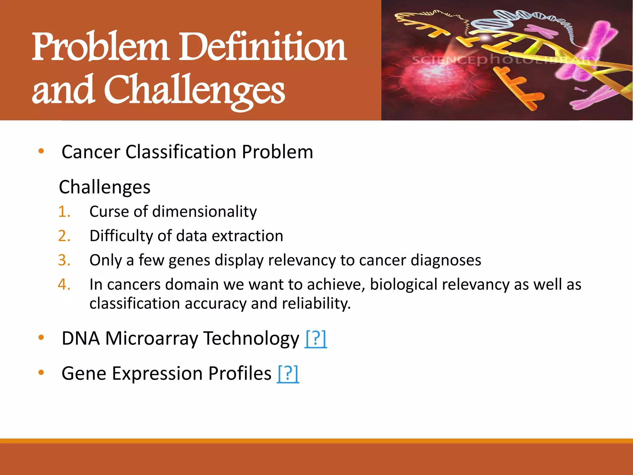 Problem Definition
and Challenges
• Cancer Classification Problem
Challenges
1. Curse of dimensionality
2. Difficulty of data extraction
3. Only a few genes display relevancy to cancer diagnoses
4. In cancers domain we want to achieve, biological relevancy as well as
classification accuracy and reliability.
• DNA Microarray Technology [?]
• Gene Expression Profiles [?]
 