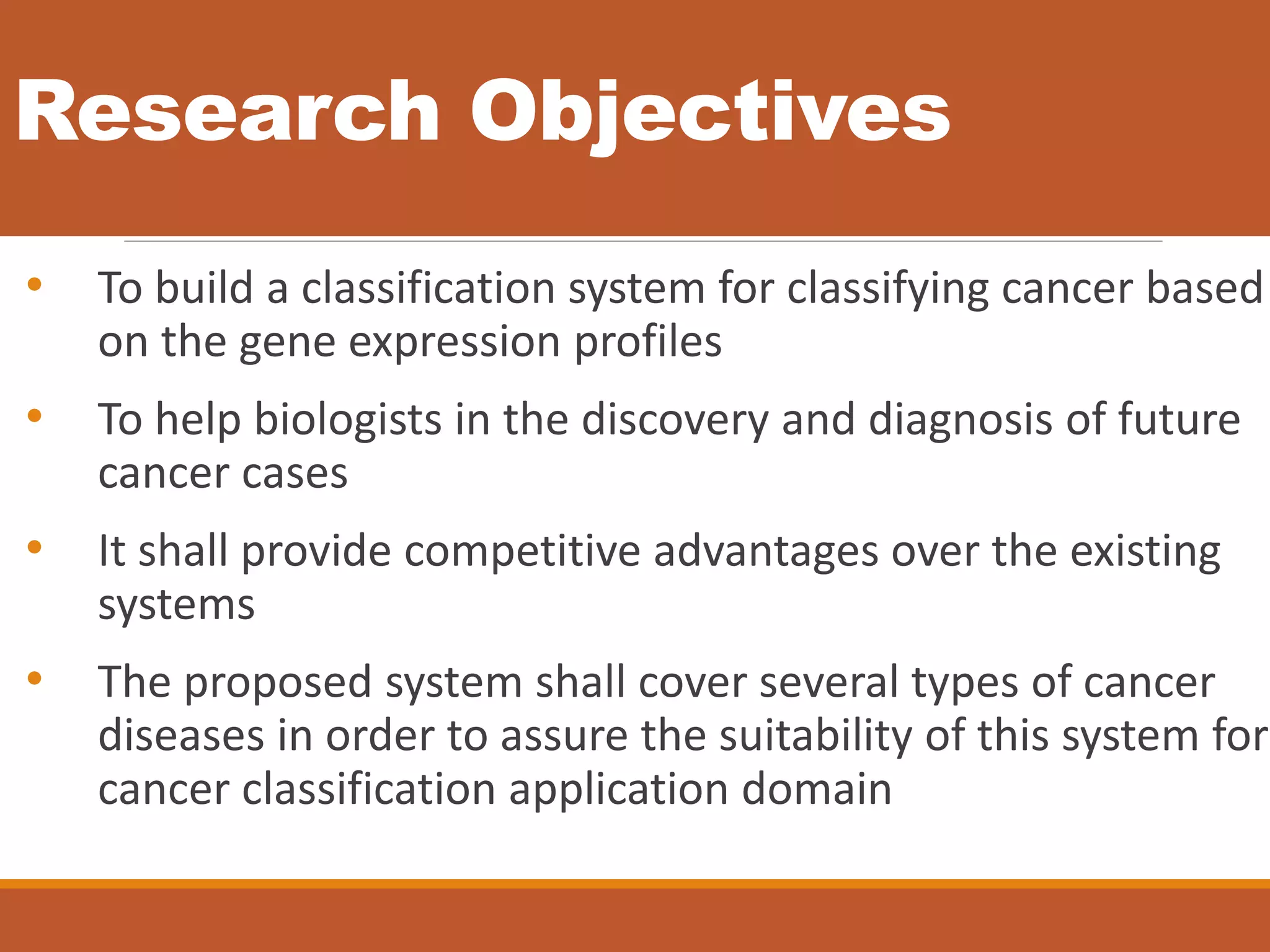 Research Objectives
• To build a classification system for classifying cancer based
on the gene expression profiles
• To help biologists in the discovery and diagnosis of future
cancer cases
• It shall provide competitive advantages over the existing
systems
• The proposed system shall cover several types of cancer
diseases in order to assure the suitability of this system for
cancer classification application domain
 