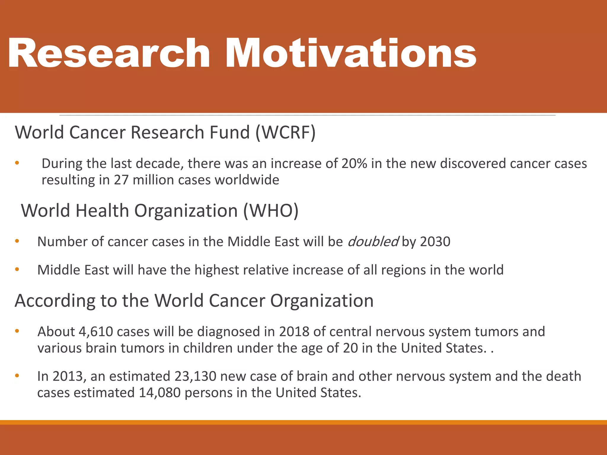 Research Motivations
World Cancer Research Fund (WCRF)
• During the last decade, there was an increase of 20% in the new discovered cancer cases
resulting in 27 million cases worldwide
World Health Organization (WHO)
• Number of cancer cases in the Middle East will be doubled by 2030
• Middle East will have the highest relative increase of all regions in the world
According to the World Cancer Organization
• About 4,610 cases will be diagnosed in 2018 of central nervous system tumors and
various brain tumors in children under the age of 20 in the United States. .
• In 2013, an estimated 23,130 new case of brain and other nervous system and the death
cases estimated 14,080 persons in the United States.
 