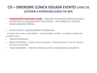 CIS – SINDROME CLÍNICA ISOLADA EVENTO CAPAZ DE
ALTERAR A PERMEABILIDADE DA BHE
• APRESENTAÇÃO INAUGURAL AGUDA - PROCESSO INFLAMATÓRIO DESMIELINIZANTE ,
MONOFOCAL OU OCASIONALMENTE MULTIFOCAL – NA AUSÊNCIA DE EVENTOS
DESMIELINIZANTES PRÉVIOS
• NEURITE ÓPTICA DESMIELINIZANTE RETROBULBAR
unilateral ,dor ocular e periorbtária - movimentação do olhos – precede a redução da
acuidade visual
• TRONCO ENCEFÁLICO
• MEDULA ESPINHAL – mielite transversa parcial – S.Brown Sequard ,Sinal de Lhermit –
fenômeno de Uhthpff
• MAIS RARAMENTE – TRACTOS LONGOS OU SÍTIOS EUROLÓGICOS ELOQUENTES
 