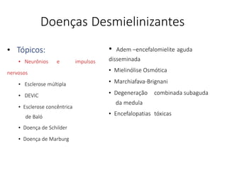 Doenças Desmielinizantes
• Tópicos:
• Neurônios e impulsos
nervosos
• Esclerose múltipla
• DEVIC
• Esclerose concêntrica
de Baló
• Doença de Schilder
• Doença de Marburg
• Adem –encefalomielite aguda
disseminada
• Mielinólise Osmótica
• Marchiafava-Brignani
• Degeneração combinada subaguda
da medula
• Encefalopatias tóxicas
 