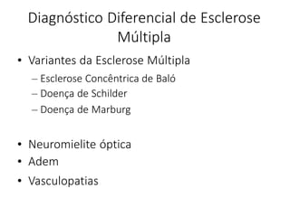 Diagnóstico Diferencial de Esclerose
Múltipla
• Variantes da Esclerose Múltipla
– Esclerose Concêntrica de Baló
– Doença de Schilder
– Doença de Marburg
• Neuromielite óptica
• Adem
• Vasculopatias
 