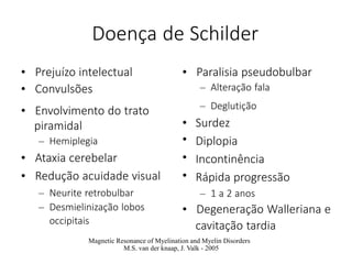 Doença de Schilder
• Prejuízo intelectual
• Convulsões
• Envolvimento do trato
piramidal
– Hemiplegia
• Ataxia cerebelar
• Redução acuidade visual
– Neurite retrobulbar
– Desmielinização lobos
occipitais
• Paralisia pseudobulbar
– Alteração fala
•
•
•
•
– Deglutição
Surdez
Diplopia
Incontinência
Rápida progressão
– 1 a 2 anos
• Degeneração Walleriana e
cavitação tardia
Magnetic Resonance of Myelination and Myelin Disorders
M.S. van der knaap, J. Valk - 2005
 