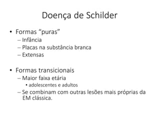 Doença de Schilder
• Formas “puras”
– Infância
– Placas na substância branca
– Extensas
• Formas transicionais
– Maior faixa etária
• adolescentes e adultos
– Se combinam com outras lesões mais próprias da
EM clássica.
 