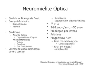 Neuromielite Óptica
• Sinônimo: Doença de Devic
• Doença inflamatória
– Desmielinização
– Necrose
• Síndrome
– Neurite óptica
• Cegueira bilateral” aguda
– Mielite transversa
• Torácica
• Paraplegia
• Dist. Esfincterianos
• Alterações não melhoram
com o tempo
•
•
•
•
•
– Simutâneos
– Separados em dias ou semanas
♀ > ♂
5-65 anos / raro > 50 anos
Predileção por jovens
Asiáticos
Prognóstico ruim
– Fatal em evento agudo
• Centrorespiratório
– Fatal em meses /
complicações
Magnetic Resonance of Myelination and Myelin Disorders
M.S. van der knaap, J. Valk - 2005
 