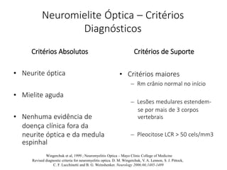 Neuromielite Óptica – Critérios
Diagnósticos
Critérios Absolutos
• Neurite óptica
• Mielite aguda
• Nenhuma evidência de
doença clínica fora da
neurite óptica e da medula
Critérios de Suporte
• Critérios maiores
– Rm crânio normal no início
– Lesões medulares estendem-
se por mais de 3 corpos
vertebrais
– Pleocitose LCR > 50 cels/mm3
espinhal
Wingerchuk et al, 1999 ; Neuromyelitis Optica – Mayo Clinic College of Medicine
Revised diagnostic criteria for neuromyelitis optica. D. M. Wingerchuk, V. A. Lennon, S. J. Pittock,
C. F. Lucchinetti and B. G. Weinshenker. Neurology 2006;66;1485-1489
 