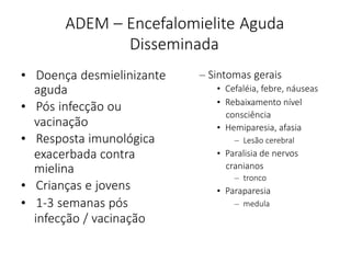 ADEM – Encefalomielite Aguda
Disseminada
• Doença desmielinizante
aguda
• Pós infecção ou
vacinação
• Resposta imunológica
exacerbada contra
mielina
• Crianças e jovens
• 1-3 semanas pós
infecção / vacinação
– Sintomas gerais
• Cefaléia, febre, náuseas
• Rebaixamento nível
consciência
• Hemiparesia, afasia
– Lesão cerebral
• Paralisia de nervos
cranianos
– tronco
• Paraparesia
– medula
 