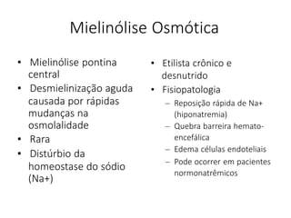 Mielinólise Osmótica
• Mielinólise pontina
central
• Desmielinização aguda
causada por rápidas
mudanças na
osmolalidade
• Rara
• Distúrbio da
homeostase do sódio
(Na+)
• Etilista crônico e
desnutrido
• Fisiopatologia
– Reposição rápida de Na+
(hiponatremia)
– Quebra barreira hemato-
encefálica
– Edema células endoteliais
– Pode ocorrer em pacientes
normonatrêmicos
 