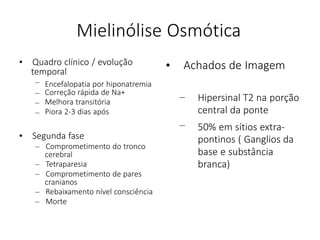 Mielinólise Osmótica
• Quadro clínico / evolução
temporal
– Encefalopatia por hiponatremia
–
–
–
Correção rápida de Na+
Melhora transitória
Piora 2-3 dias após
• Segunda fase
– Comprometimento do tronco
cerebral
– Tetraparesia
– Comprometimento de pares
cranianos
– Rebaixamento nível consciência
– Morte
• Achados de Imagem
– Hipersinal T2 na porção
central da ponte
– 50% em sítios extra-
pontinos ( Ganglios da
base e substância
branca)
 