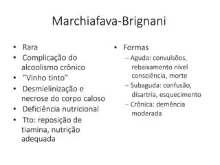 Marchiafava-Brignani
• Rara
• Complicação do
alcoolismo crônico
• “Vinho tinto”
• Desmielinização e
necrose do corpo caloso
• Deficiência nutricional
• Tto: reposição de
tiamina, nutrição
adequada
• Formas
– Aguda: convulsões,
rebaixamento nível
consciência, morte
– Subaguda: confusão,
disartria, esquecimento
– Crônica: demência
moderada
 