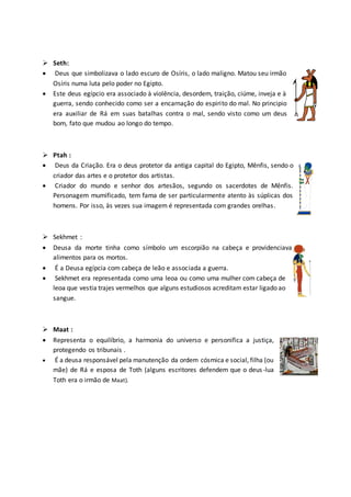 Seth:
 Deus que simbolizava o lado escuro de Osíris, o lado maligno. Matou seu irmão
Osíris numa luta pelo poder no Egipto.
 Este deus egípcio era associado à violência, desordem, traição, ciúme, inveja e à
guerra, sendo conhecido como ser a encarnação do espirito do mal. No principio
era auxiliar de Rá em suas batalhas contra o mal, sendo visto como um deus
bom, fato que mudou ao longo do tempo.
 Ptah :
 Deus da Criação. Era o deus protetor da antiga capital do Egipto, Mênfis, sendo o
criador das artes e o protetor dos artistas.
 Criador do mundo e senhor dos artesãos, segundo os sacerdotes de Mênfis.
Personagem mumificado, tem fama de ser particularmente atento às súplicas dos
homens. Por isso, às vezes sua imagem é representada com grandes orelhas.
 Sekhmet :
 Deusa da morte tinha como símbolo um escorpião na cabeça e providenciava
alimentos para os mortos.
 É a Deusa egípcia com cabeça de leão e associada a guerra.
 Sekhmet era representada como uma leoa ou como uma mulher com cabeça de
leoa que vestia trajes vermelhos que alguns estudiosos acreditam estar ligado ao
sangue.
 Maat :
 Representa o equilíbrio, a harmonia do universo e personifica a justiça,
protegendo os tribunais .
 É a deusa responsável pela manutenção da ordem cósmica e social, filha (ou
mãe) de Rá e esposa de Toth (alguns escritores defendem que o deus-lua
Toth era o irmão de Maat).
 