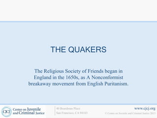 THE QUAKERS

   The Religious Society of Friends began in
  England in the 1650s, as A Nonconformist
breakaway movement from English Puritanism.



            40 Boardman Place                                   www.cjcj.org
            San Francisco, CA 94103   © Center on Juvenile and Criminal Justice 2013
 