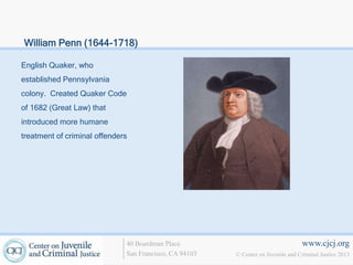 William Penn (1644-1718)

English Quaker, who
established Pennsylvania
colony. Created Quaker Code
of 1682 (Great Law) that
introduced more humane
treatment of criminal offenders




                              40 Boardman Place                                   www.cjcj.org
                              San Francisco, CA 94103   © Center on Juvenile and Criminal Justice 2013
 