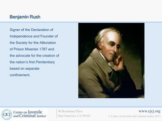 Benjamin Rush

Signer of the Declaration of
Independence and Founder of
the Society for the Alleviation
of Prison Miseries 1787 and
the advocate for the creation of
the nation’s first Penitentiary
based on separate
confinement.




                                  40 Boardman Place                                   www.cjcj.org
                                  San Francisco, CA 94103   © Center on Juvenile and Criminal Justice 2013
 