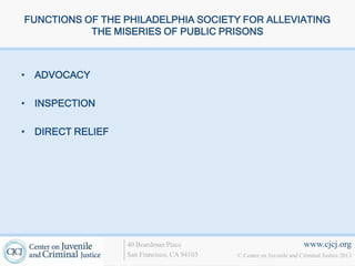 FUNCTIONS OF THE PHILADELPHIA SOCIETY FOR ALLEVIATING
           THE MISERIES OF PUBLIC PRISONS



• ADVOCACY

• INSPECTION

• DIRECT RELIEF




                  40 Boardman Place                                   www.cjcj.org
                  San Francisco, CA 94103   © Center on Juvenile and Criminal Justice 2013
 